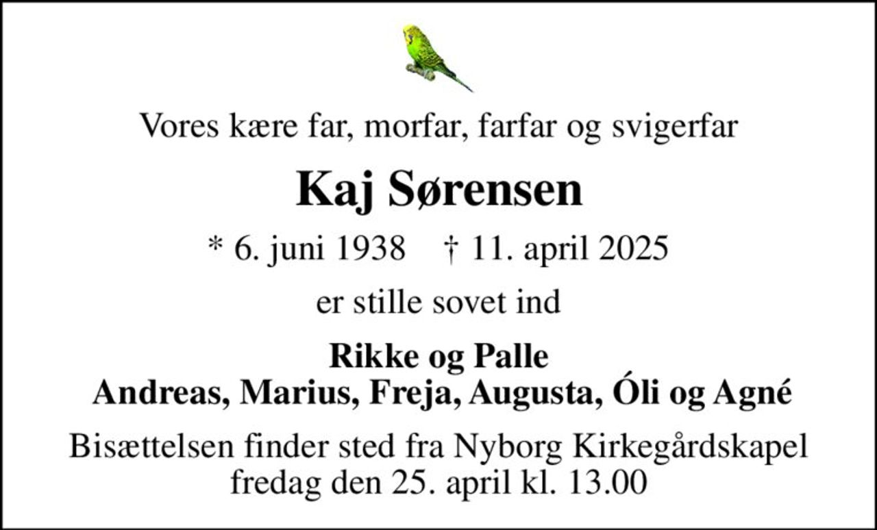 Vores kære far, morfar, farfar og svigerfar
Kaj Sørensen
* 6. juni 1938    ✝ 11. april 2025
er stille sovet ind
Rikke og Palle  Andreas, Marius, Freja, Augusta, Óli og Agné
Bisættelsen finder sted fra Nyborg Kirkegårdskapel fredag den 25. april kl. 13.00