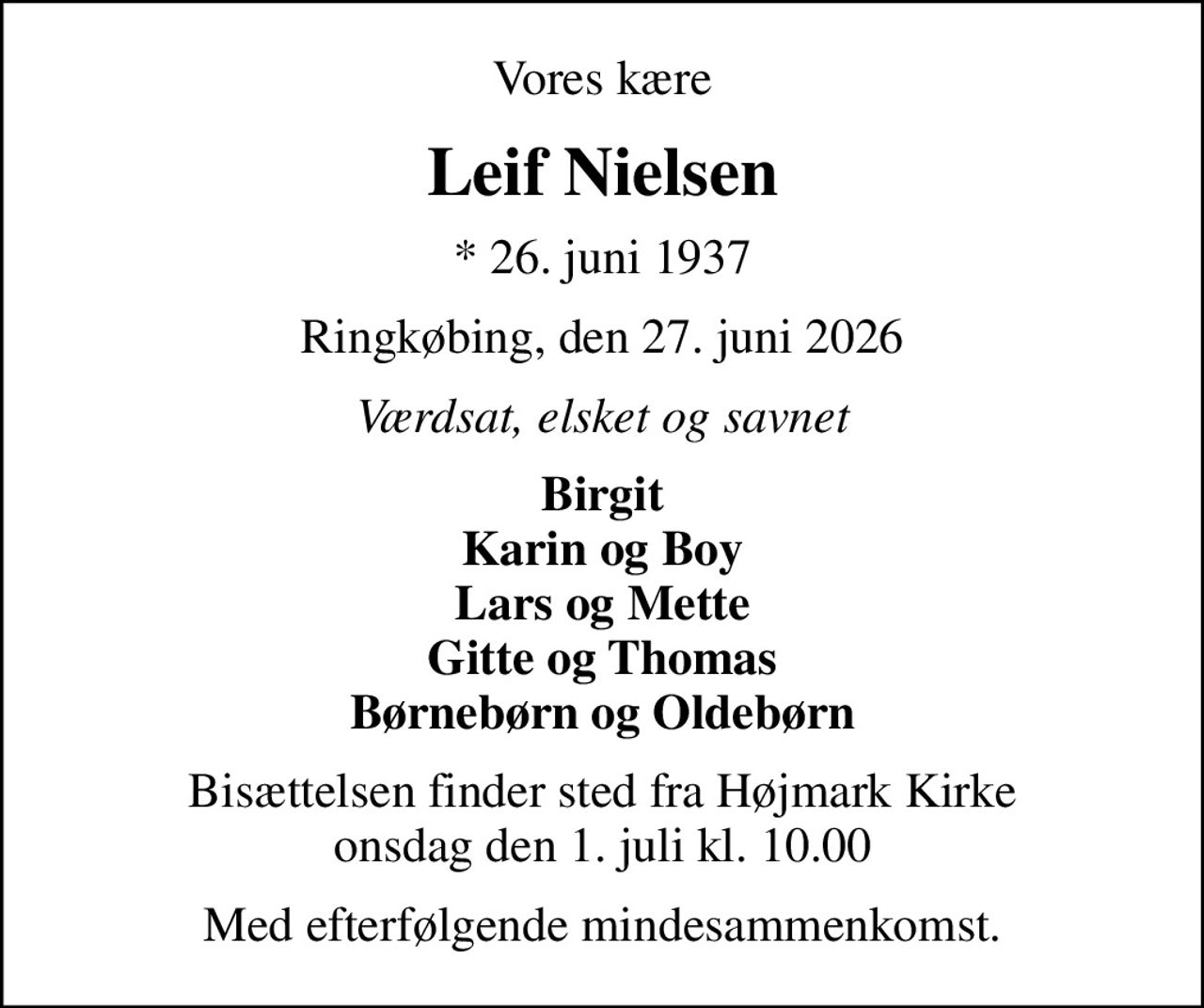 Vores kære
Leif Nielsen
* 26. juni 1937
Ringkøbing, den 27. juni 2026
Værdsat, elsket og savnet
Birgit Karin og Boy Lars og Mette Gitte og Thomas Børnebørn og Oldebørn
Bisættelsen finder sted fra Højmark Kirke  onsdag den 1. juli kl. 10.00 
Med efterfølgende mindesammenkomst.
