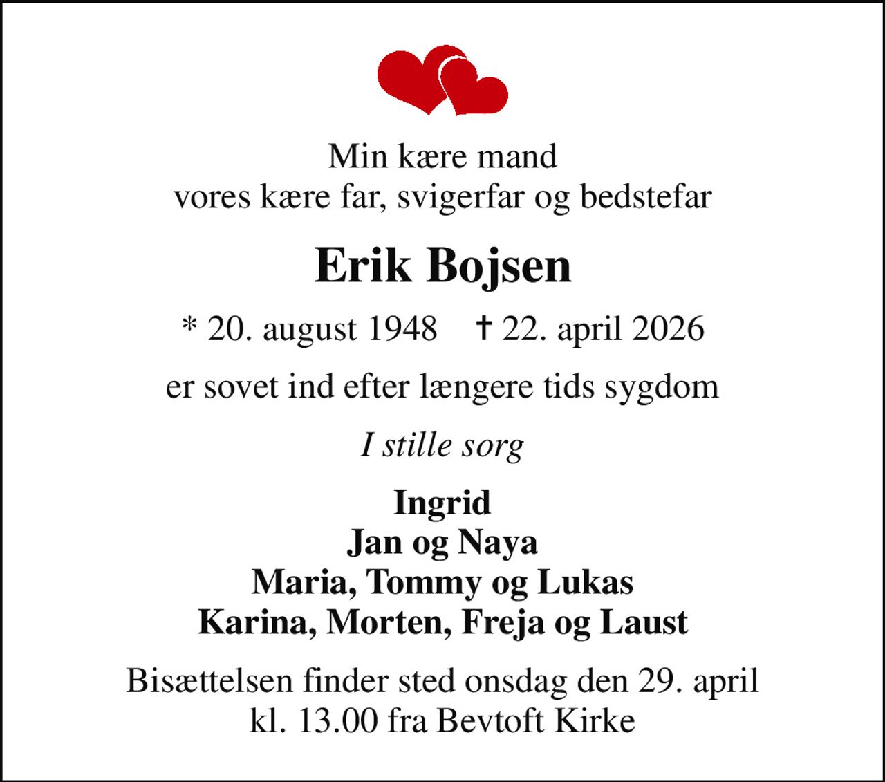 Min kære mand vores kære far, svigerfar og bedstefar
Erik Bojsen
* 20. august 1948    ✝ 22. april 2026
er sovet ind efter længere tids sygdom
I stille sorg
Ingrid Jan og Naya Maria, Tommy og Lukas Karina, Morten, Freja og Laust
Bisættelsen finder sted onsdag den 29. april kl. 13.00 fra Bevtoft Kirke