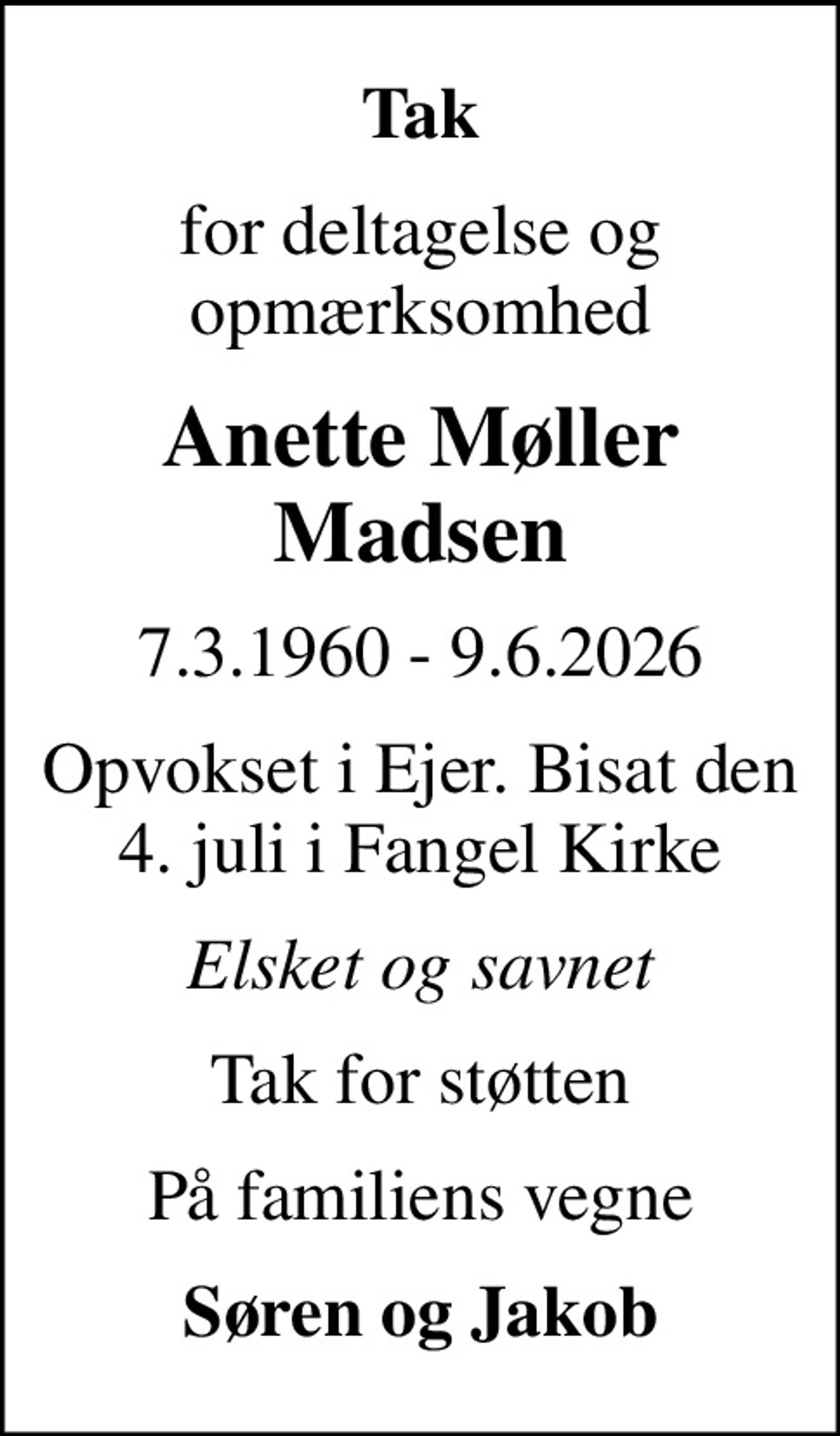 Tak
for deltagelse og opmærksomhed
Anette Møller Madsen
7.3.1960 - 9.6.2026
Opvokset i Ejer. Bisat den 4. juli i Fangel Kirke
Elsket og savnet
Tak for støtten
På familiens vegne
Søren og Jakob