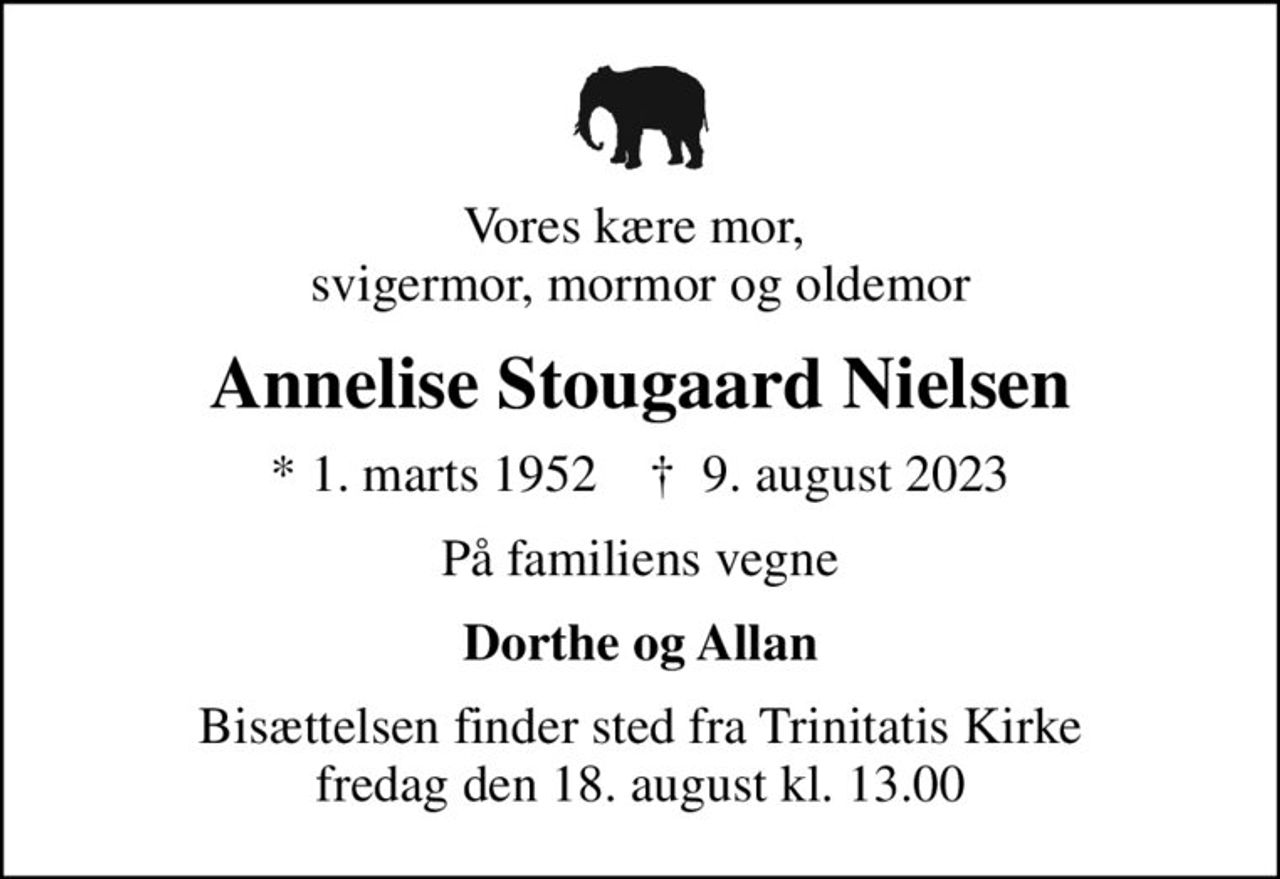 Vores kære mor,  svigermor, mormor og oldemor
Annelise Stougaard Nielsen
* 1. marts 1952    ✝ 9. august 2023
På familiens vegne
Dorthe og Allan
Bisættelsen finder sted fra Trinitatis Kirke  fredag den 18. august kl. 13.00