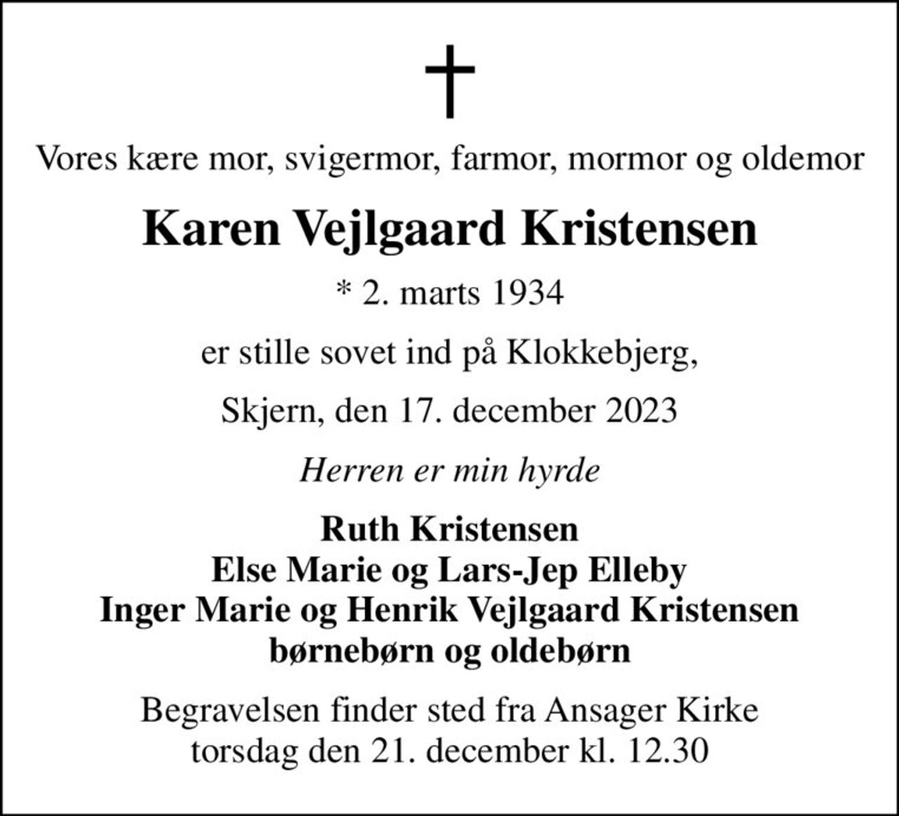 Vores kære mor, svigermor, farmor, mormor og oldemor
Karen Vejlgaard Kristensen
* 2. marts 1934
er stille sovet ind på Klokkebjerg,
Skjern, den 17. december 2023
Herren er min hyrde
Ruth Kristensen Else Marie og Lars-Jep Elleby Inger Marie og Henrik Vejlgaard Kristensen børnebørn og oldebørn
Begravelsen finder sted fra Ansager Kirke  torsdag den 21. december kl. 12.30