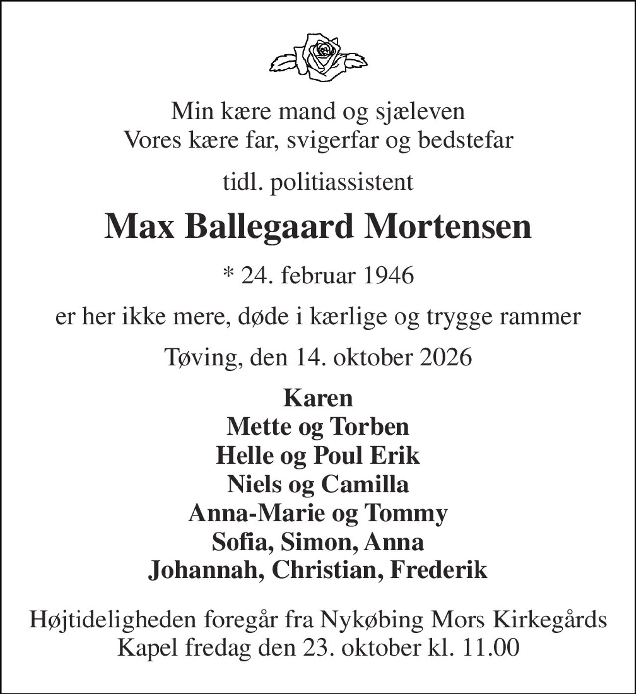 Min kære mand og sjæleven Vores kære far, svigerfar og bedstefar 
tidl. politiassistent 
Max Ballegaard Mortensen 
*​ 24. februar 1946 
er her ikke mere, døde i kærlige og trygge rammer 
Tøving, den 14. oktober 2026 
Karen Mette og Torben Helle og Poul Erik Niels og Camilla Anna-Marie og Tommy Sofia, Simon, Anna Johannah, Christian, Frederik 
Højtideligheden​ foregår fra Nykøbing Mors Kirkegårds​ Kapel fredag den 23. oktober​ kl. 11.00