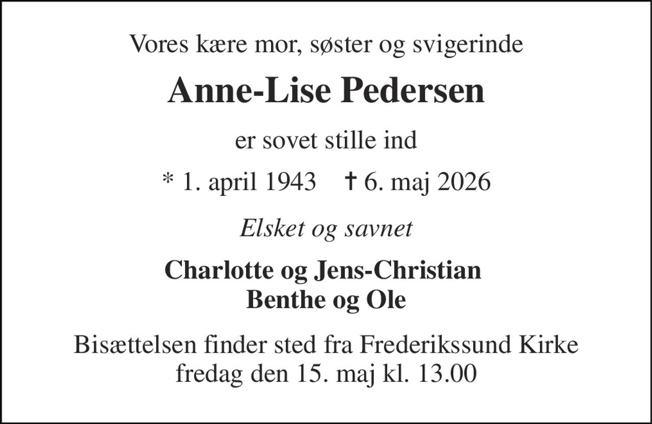 Vores kære mor, søster og svigerinde 
Anne-Lise Pedersen 
er sovet stille ind 
* 1. april 1943    ✝ 6. maj 2026 
Elsket og savnet 
Charlotte og Jens-Christian  Benthe og Ole 
Bisættelsen finder sted fra Frederikssund Kirke fredag den 15. maj kl. 13.00