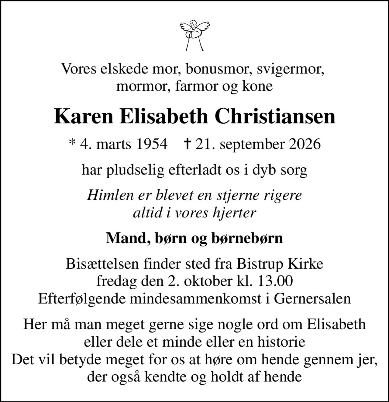 Vores elskede mor, bonusmor, svigermor,  mormor, farmor og kone
Karen Elisabeth Christiansen
* 4. marts 1954    ✝ 21. september 2026
har pludselig efterladt os i dyb sorg
Himlen er blevet en stjerne rigere altid i vores hjerter
Mand, børn og børnebørn
Bisættelsen finder sted fra Bistrup Kirke  fredag den 2. oktober kl. 13.00  Efterfølgende mindesammenkomst i Gernersalen
Her må man meget gerne sige nogle ord om Elisabeth eller dele et minde eller en historie Det vil betyde meget for os at høre om hende gennem jer, der også kendte og holdt af hende