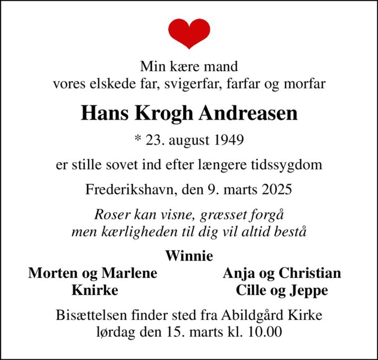 Min kære mand  vores elskede far, svigerfar, farfar og morfar 
Hans Krogh Andreasen
* 23. august 1949
er stille sovet ind efter længere tidssygdom
Frederikshavn, den 9. marts 2025
Roser kan visne, græsset forgå men kærligheden til dig vil altid bestå
Winnie
Morten og Marlene 
Anja og Christian 
Knirke
Cille og Jeppe 
Bisættelsen finder sted fra Abildgård Kirke  lørdag den 15. marts kl. 10.00