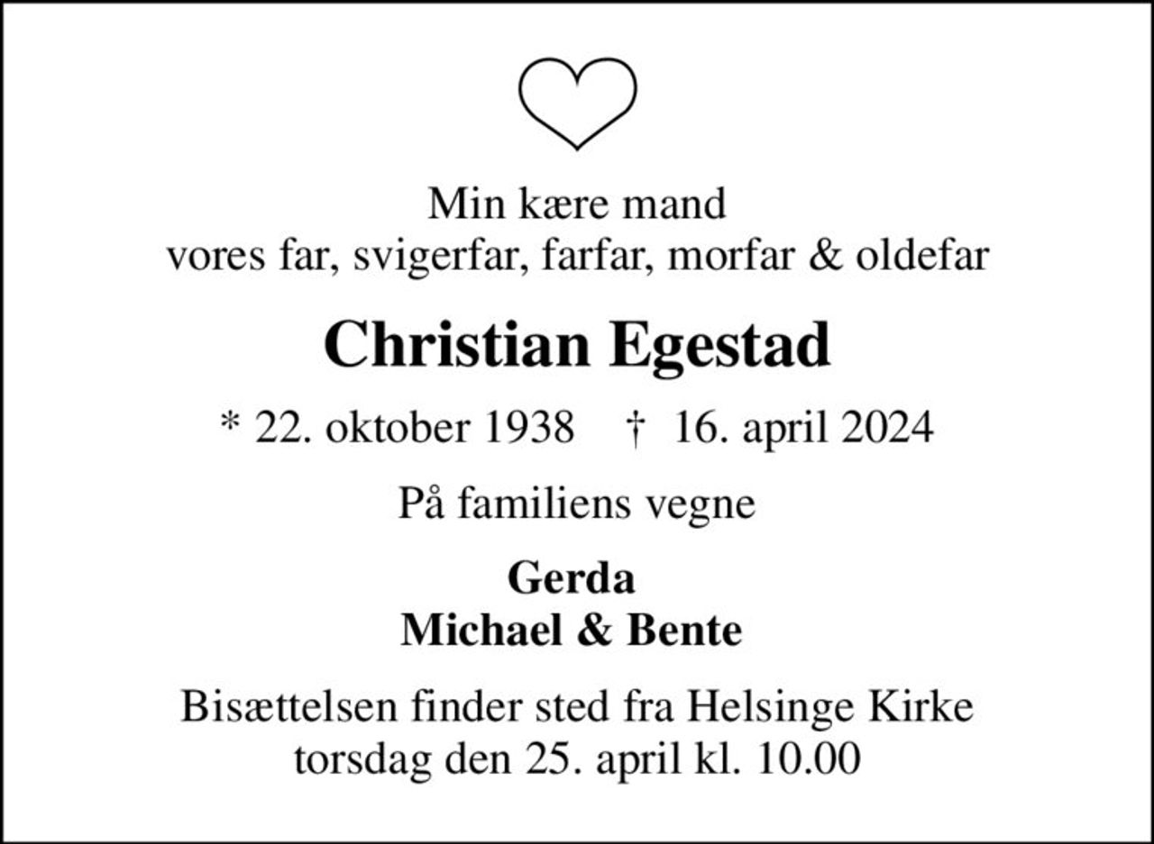 Min kære mand vores far, svigerfar, farfar, morfar & oldefar
Christian Egestad
* 22. oktober 1938    ✝ 16. april 2024
På familiens vegne
Gerda  Michael & Bente 
Bisættelsen finder sted fra Helsinge Kirke  torsdag den 25. april kl. 10.00