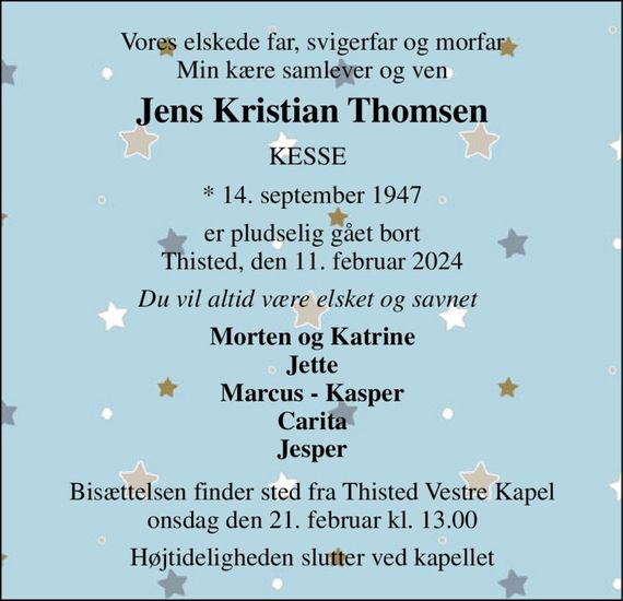 Vores elskede far, svigerfar og morfar Min kære samlever og ven 
Jens Kristian Thomsen&#x200B; 
KESSE 
*&#x200B; 14. september 1947 
er pludselig gået bort Thisted, den 11. februar 2024 
Du vil altid være elsket og savnet 
Morten og Katrine Jette Marcus - Kasper Carita Jesper 
Bisættelsen&#x200B; finder sted fra Thisted Vestre Kapel&#x200B; onsdag den 21. februar&#x200B; kl. 13.00 
Højtideligheden slutter ved kapellet