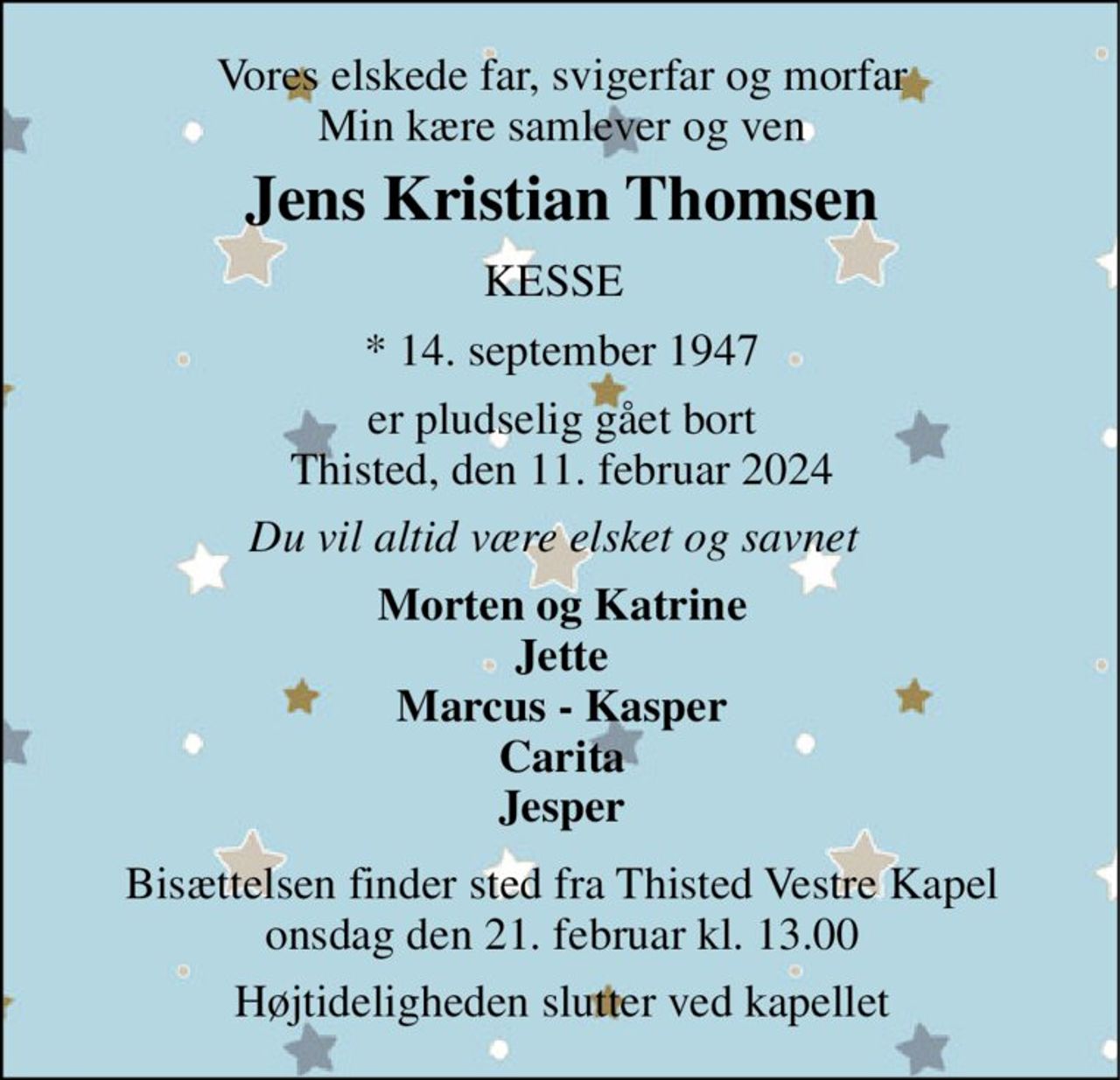 Vores elskede far, svigerfar og morfar Min kære samlever og ven 
Jens Kristian Thomsen​ 
KESSE 
*​ 14. september 1947 
er pludselig gået bort Thisted, den 11. februar 2024 
Du vil altid være elsket og savnet 
Morten og Katrine Jette Marcus - Kasper Carita Jesper 
Bisættelsen​ finder sted fra Thisted Vestre Kapel​ onsdag den 21. februar​ kl. 13.00 
Højtideligheden slutter ved kapellet