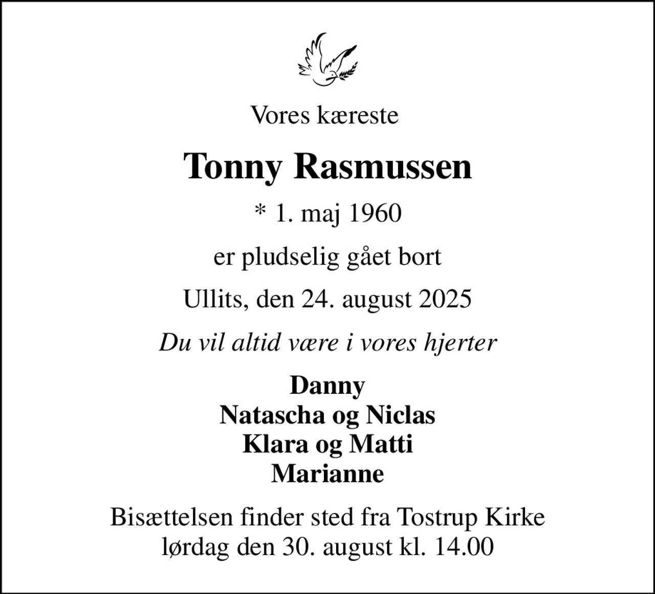 Vores kæreste 
Tonny Rasmussen
* 1. maj 1960
er pludselig gået bort
Ullits, den 24. august 2025
Du vil altid være i vores hjerter
Danny Natascha og Niclas Klara og Matti Marianne
Bisættelsen finder sted fra Tostrup Kirke  lørdag den 30. august kl. 14.00