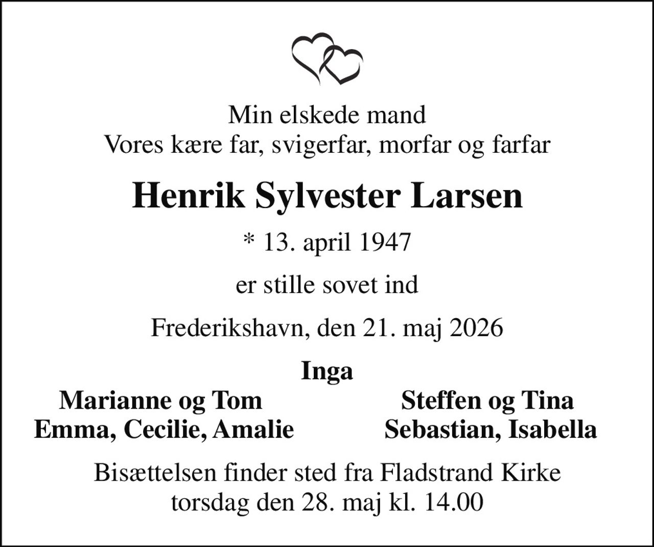 Min elskede mand Vores kære far, svigerfar, morfar og farfar
Henrik Sylvester Larsen
* 13. april 1947
er stille sovet ind
Frederikshavn, den 21. maj 2026
Inga
Marianne og Tom 
Steffen og Tina 
Emma, Cecilie, Amalie
Sebastian, Isabella
Bisættelsen finder sted fra Fladstrand Kirke  torsdag den 28. maj kl. 14.00