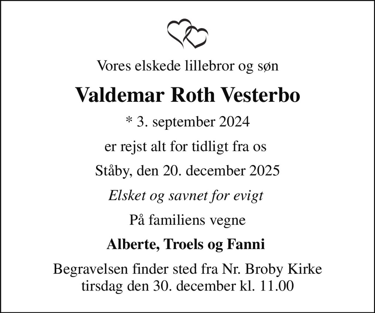 Vores elskede lillebror og søn
Valdemar Roth Vesterbo
* 3. september 2024
er rejst alt for tidligt fra os 
Ståby, den 20. december 2025
Elsket og savnet for evigt 
På familiens vegne
Alberte, Troels og Fanni 
Begravelsen finder sted fra Nr. Broby Kirke  tirsdag den 30. december kl. 11.00