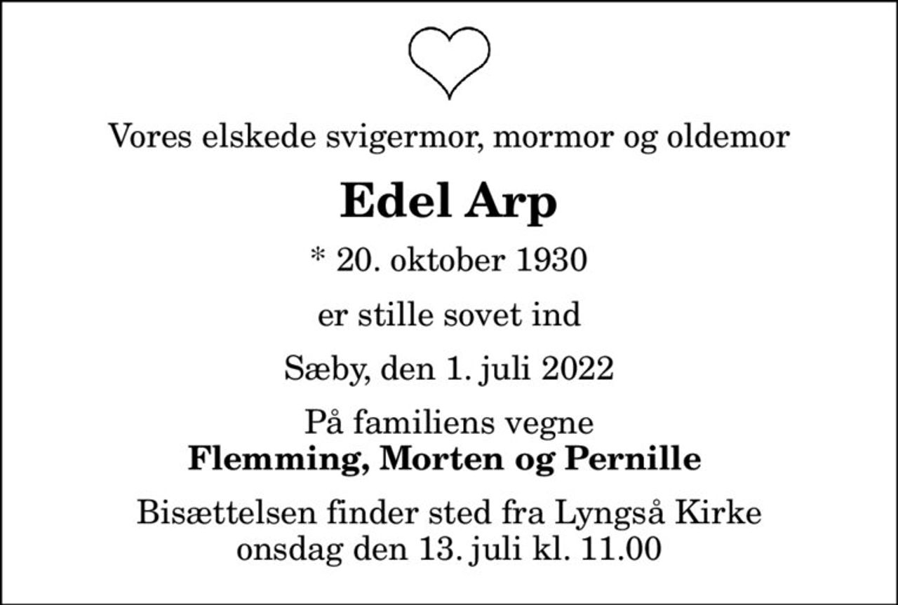 Vores elskede svigermor, mormor og oldemor
Edel Arp
* 20. oktober 1930
er stille sovet ind
Sæby, den 1. juli 2022
På familiens vegne
Flemming, Morten og Pernille 
Bisættelsen finder sted fra Lyngså Kirke  onsdag den 13. juli kl. 11.00