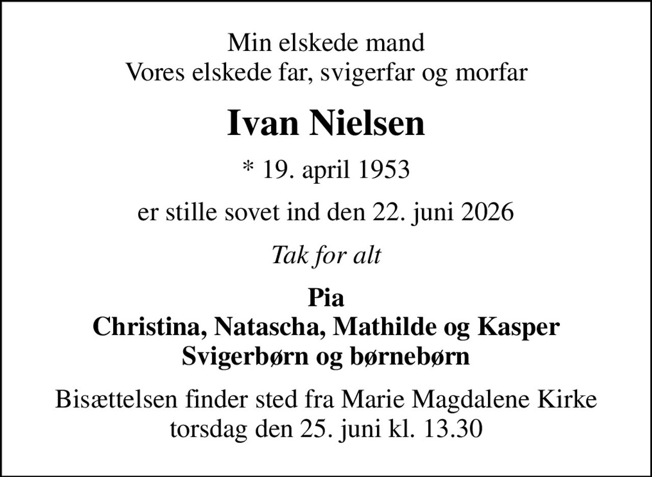 Min elskede mand Vores elskede far, svigerfar og morfar
Ivan Nielsen
* 19. april 1953
er stille sovet ind den 22. juni 2026
Tak for alt
Pia Christina, Natascha, Mathilde og Kasper Svigerbørn og børnebørn
Bisættelsen finder sted fra Marie Magdalene Kirke  torsdag den 25. juni kl. 13.30