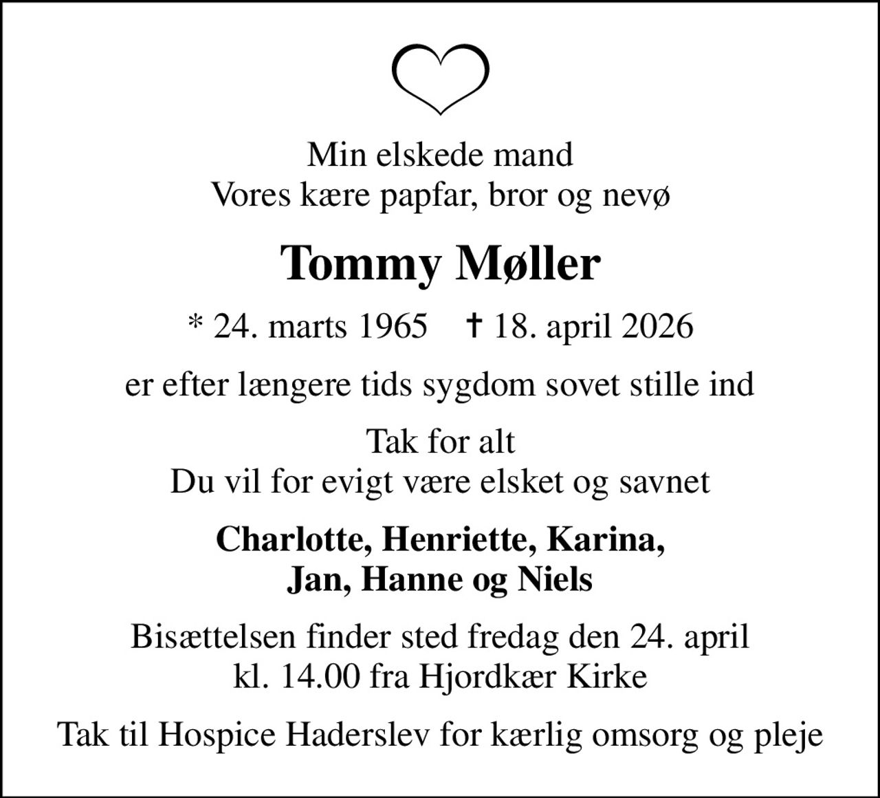 Min elskede mand Vores kære papfar, bror og nevø
Tommy Møller
* 24. marts 1965    ✝ 18. april 2026
er efter længere tids sygdom sovet stille ind
Tak for alt Du vil for evigt være elsket og savnet
Charlotte, Henriette, Karina, Jan, Hanne og Niels
Bisættelsen finder sted fredag den 24. april kl. 14.00 fra Hjordkær Kirke
Tak til Hospice Haderslev for kærlig omsorg og pleje