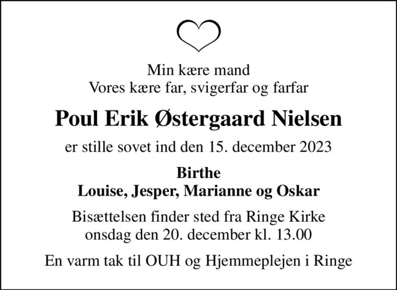 Min kære mand Vores kære far, svigerfar og farfar
Poul Erik Østergaard Nielsen
er stille sovet ind den 15. december 2023
Birthe Louise, Jesper, Marianne og Oskar
Bisættelsen finder sted fra Ringe Kirke  onsdag den 20. december kl. 13.00 
En varm tak til OUH og Hjemmeplejen i Ringe