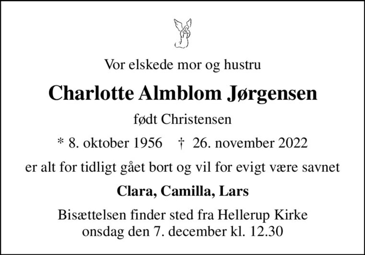 Vor elskede mor og hustru
Charlotte Almblom Jørgensen
født Christensen
* 8. oktober 1956    ✝ 26. november 2022
er alt for tidligt gået bort og vil for evigt være savnet
Clara, Camilla, Lars
Bisættelsen finder sted fra Hellerup Kirke  onsdag den 7. december kl. 12.30