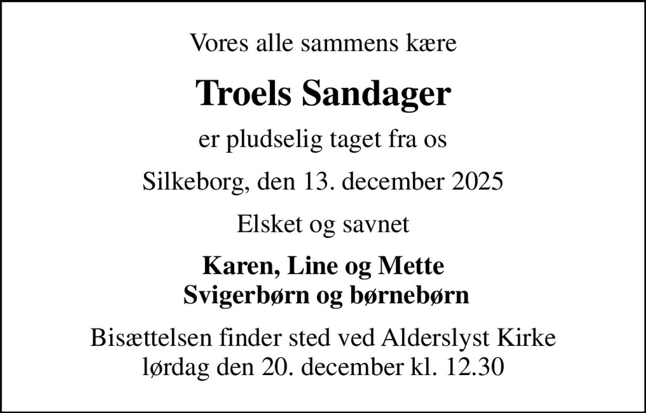 Vores alle sammens kære
Troels Sandager
er pludselig taget fra os
Silkeborg, den 13. december 2025
Elsket og savnet
Karen, Line og Mette  Svigerbørn og børnebørn
Bisættelsen finder sted ved Alderslyst Kirke  lørdag den 20. december kl. 12.30
