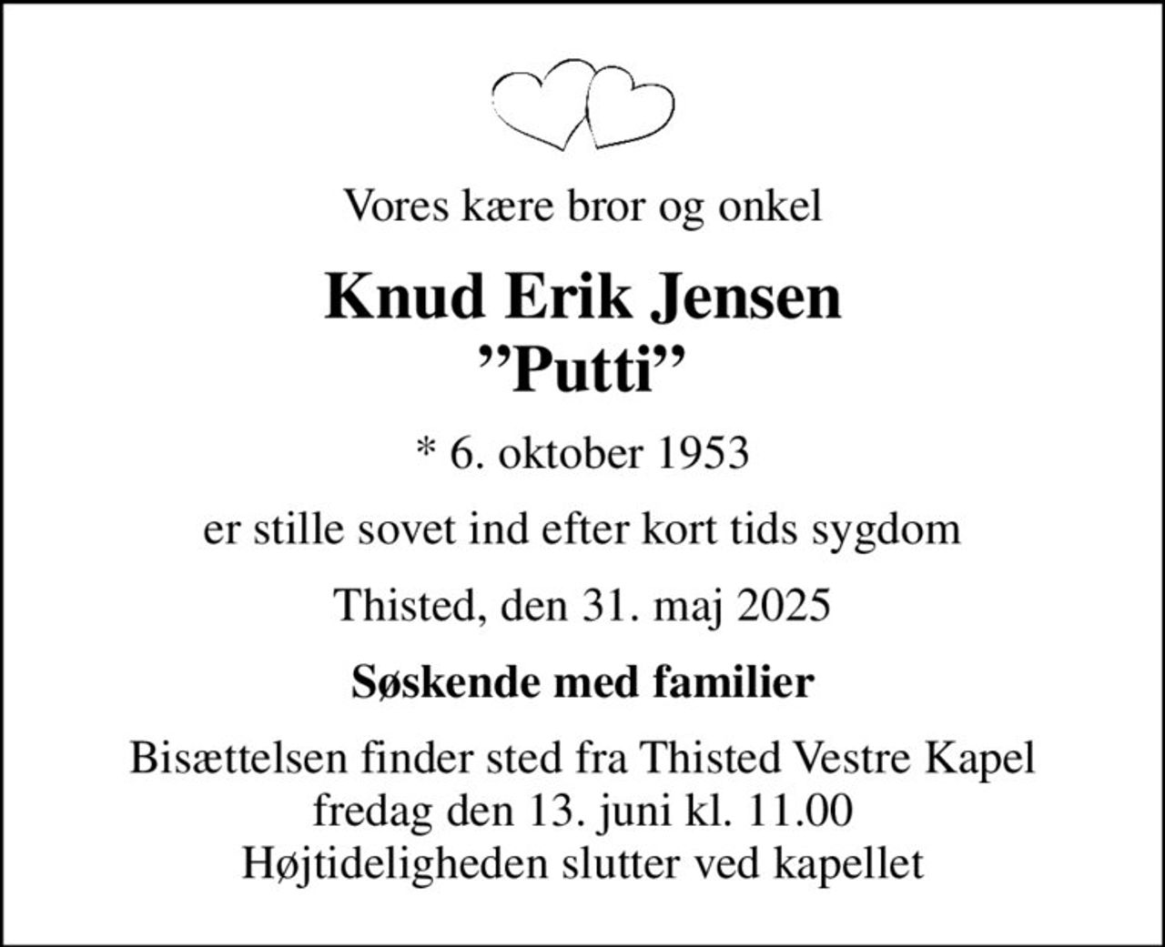 Vores kære bror og onkel
Knud Erik Jensen Putti
* 6. oktober 1953
er stille sovet ind efter kort tids sygdom
Thisted, den 31. maj 2025
Søskende med familier
Bisættelsen finder sted fra Thisted Vestre Kapel  fredag den 13. juni kl. 11.00  Højtideligheden slutter ved kapellet