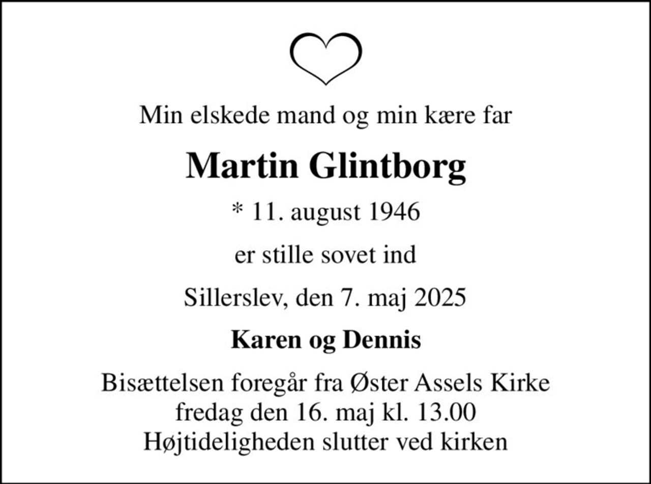 Min elskede mand og min kære far
Martin Glintborg
* 11. august 1946
er stille sovet ind
Sillerslev, den 7. maj 2025
Karen og Dennis
Bisættelsen foregår fra Øster Assels Kirke  fredag den 16. maj kl. 13.00  Højtideligheden slutter ved kirken