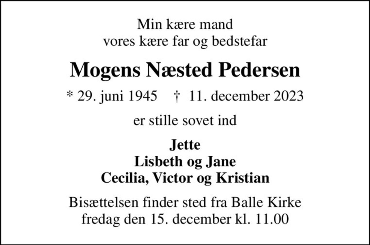 Min kære mand vores kære far og bedstefar
Mogens Næsted Pedersen
* 29. juni 1945    ✝ 11. december 2023
er stille sovet ind
Jette Lisbeth og Jane Cecilia, Victor og Kristian
Bisættelsen finder sted fra Balle Kirke  fredag den 15. december kl. 11.00
