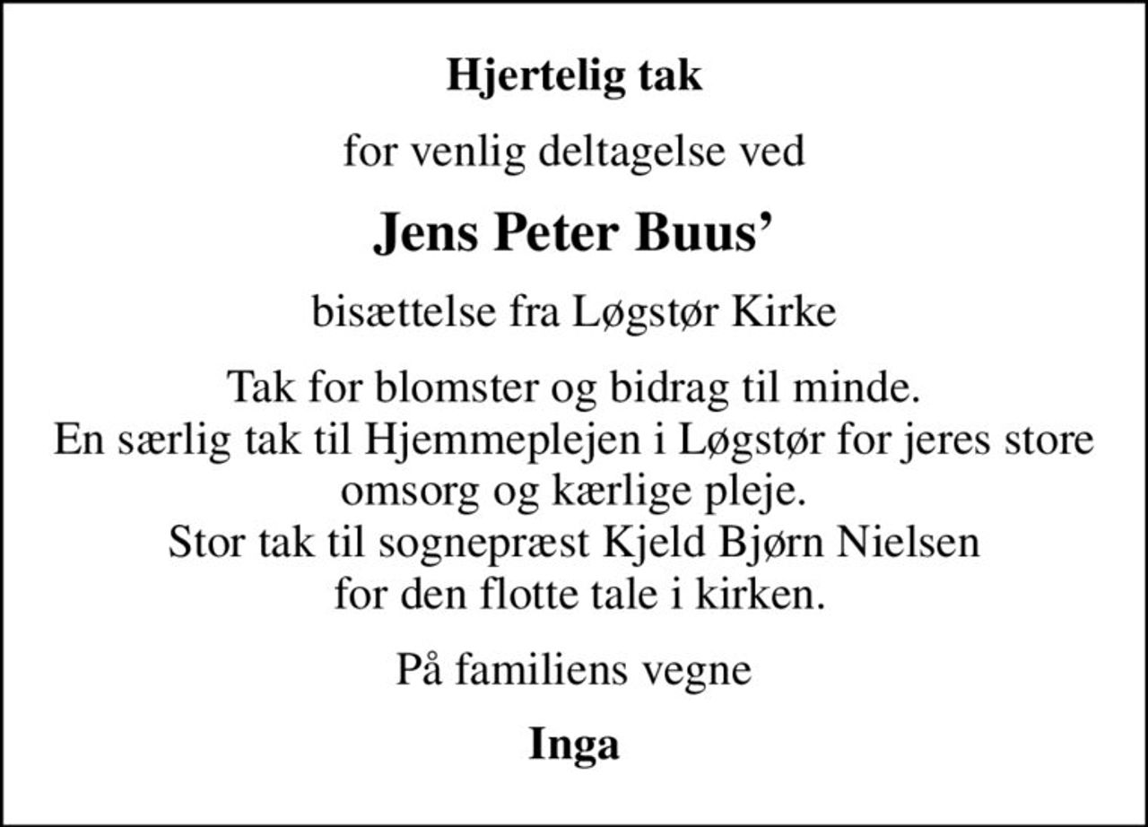 Hjertelig tak
for venlig deltagelse ved
Jens Peter Buus
bisættelse fra Løgstør Kirke
Tak for blomster og bidrag til minde. En særlig tak til Hjemmeplejen i Løgstør for jeres store omsorg og kærlige pleje. Stor tak til sognepræst Kjeld Bjørn Nielsen  for den flotte tale i kirken.
På familiens vegne
Inga