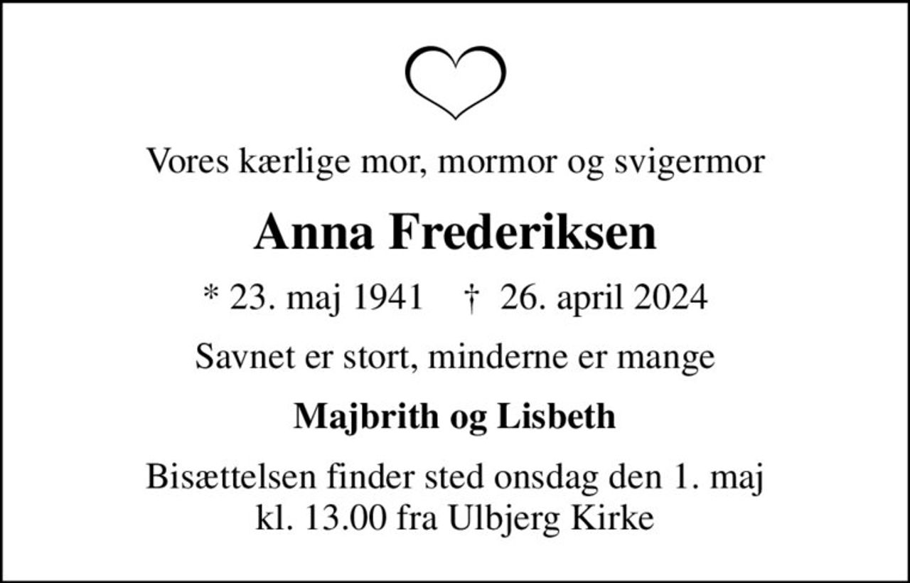 Vores kærlige mor, mormor og svigermor
Anna Frederiksen
* 23. maj 1941    ✝ 26. april 2024
Savnet er stort, minderne er mange
Majbrith og Lisbeth
Bisættelsen finder sted onsdag den 1. maj kl. 13.00 fra Ulbjerg Kirke