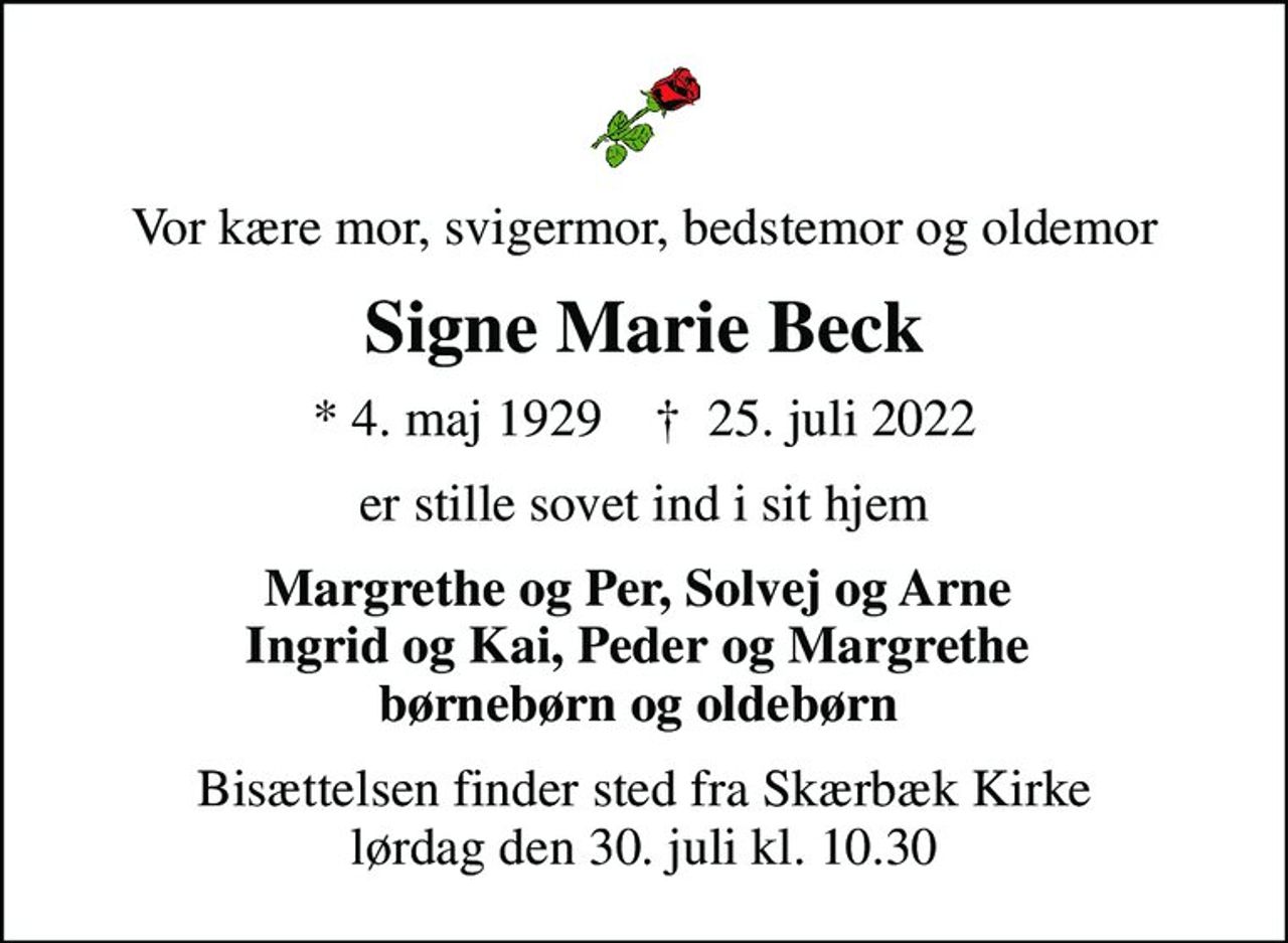 Vor kære mor, svigermor, bedstemor og oldemor
Signe Marie Beck
* 4. maj 1929    ✝ 25. juli 2022
er stille sovet ind i sit hjem
Margrethe og Per, Solvej og Arne  Ingrid og Kai, Peder og Margrethe  børnebørn og oldebørn 
Bisættelsen finder sted fra Skærbæk Kirke  lørdag den 30. juli kl. 10.30