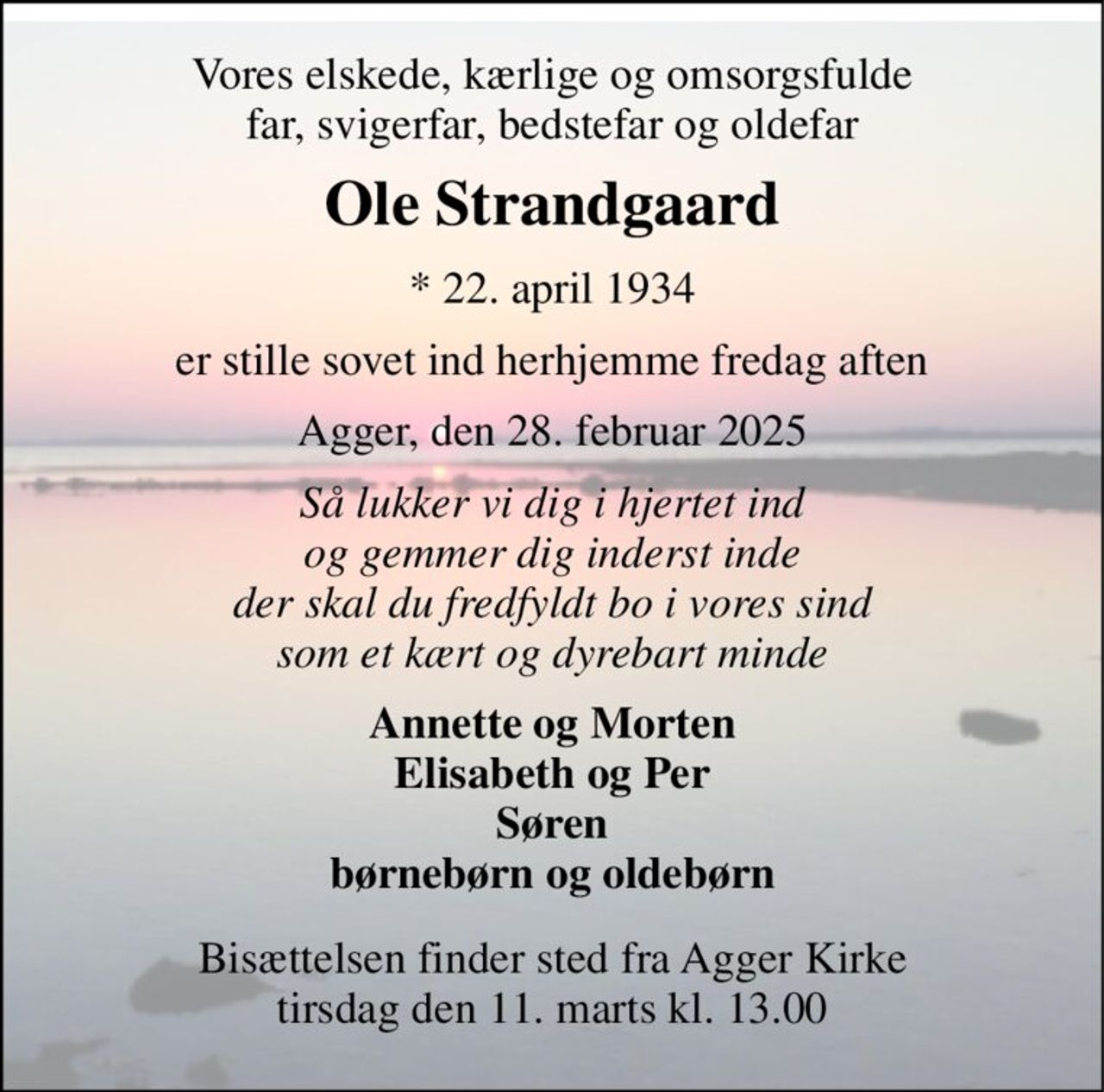 Vores elskede, kærlige og omsorgsfulde far, svigerfar, bedstefar og oldefar 
Ole Strandgaard 
*​ 22. april 1934 
er stille sovet ind herhjemme fredag aften 
Agger, den 28. februar 2025 
Så lukker vi dig i hjertet ind og gemmer dig inderst inde der skal du fredfyldt bo i vores sind som et kært og dyrebart minde 
Annette og Morten Elisabeth og Per Søren børnebørn og oldebørn 
Bisættelsen​ finder sted fra Agger Kirke​ tirsdag den 11. marts​ kl. 13.00