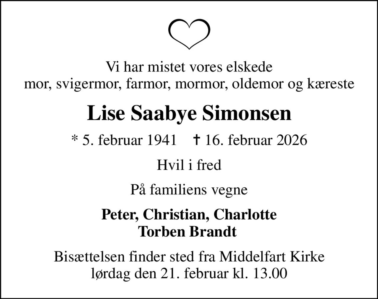 Vi har mistet vores elskede mor, svigermor, farmor, mormor, oldemor og kæreste
Lise Saabye Simonsen
* 5. februar 1941    ✝ 16. februar 2026
Hvil i fred
På familiens vegne
Peter, Christian, Charlotte Torben Brandt 
Bisættelsen finder sted fra Middelfart Kirke  lørdag den 21. februar kl. 13.00
