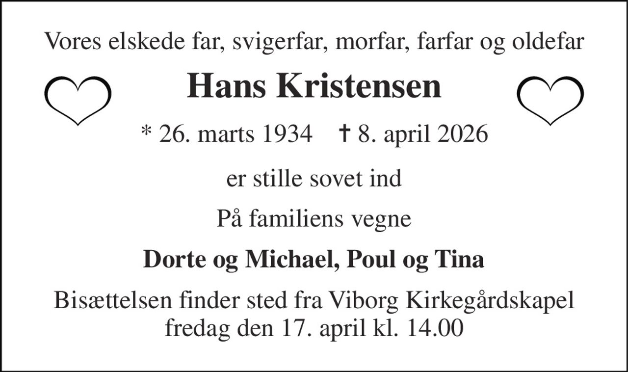 Vores elskede far, svigerfar, morfar, farfar og oldefar 
Hans Kristensen 
* 26. marts 1934    ✝ 8. april 2026 
er stille sovet ind 
På familiens vegne 
Dorte og Michael, Poul og Tina 
Bisættelsen finder sted fra Viborg Kirkegårdskapel fredag den 17. april kl. 14.00