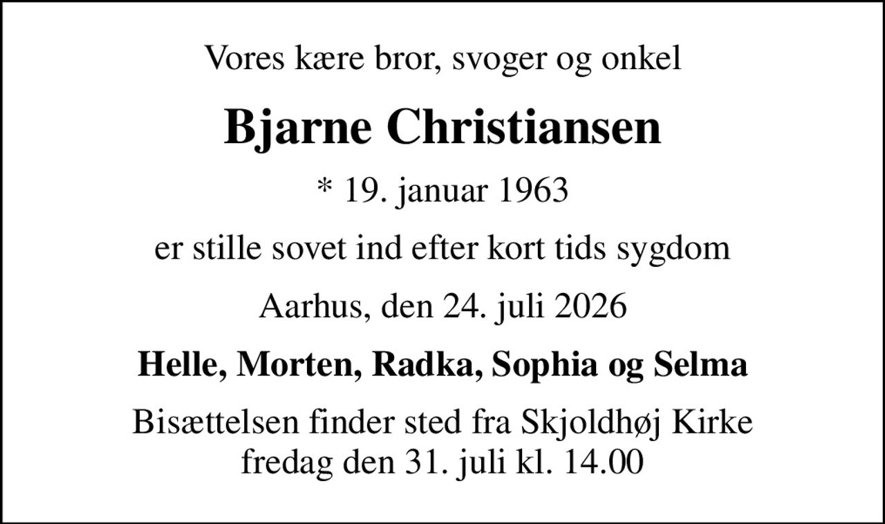 Vores kære bror, svoger og onkel
Bjarne Christiansen
* 19. januar 1963
er stille sovet ind efter kort tids sygdom
Aarhus, den 24. juli 2026
Helle, Morten, Radka, Sophia og Selma
Bisættelsen finder sted fra Skjoldhøj Kirke  fredag den 31. juli kl. 14.00