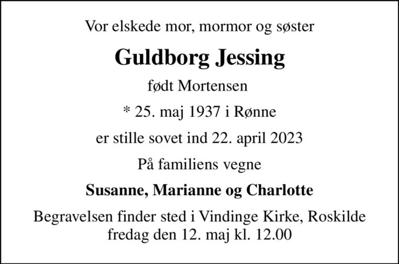 Vor elskede mor, mormor og søster
Guldborg Jessing
født Mortensen 
* 25. maj 1937 i Rønne
er stille sovet ind 22. april 2023
På familiens vegne
Susanne, Marianne og Charlotte
Begravelsen finder sted i Vindinge Kirke, Roskilde fredag den 12. maj kl. 12.00