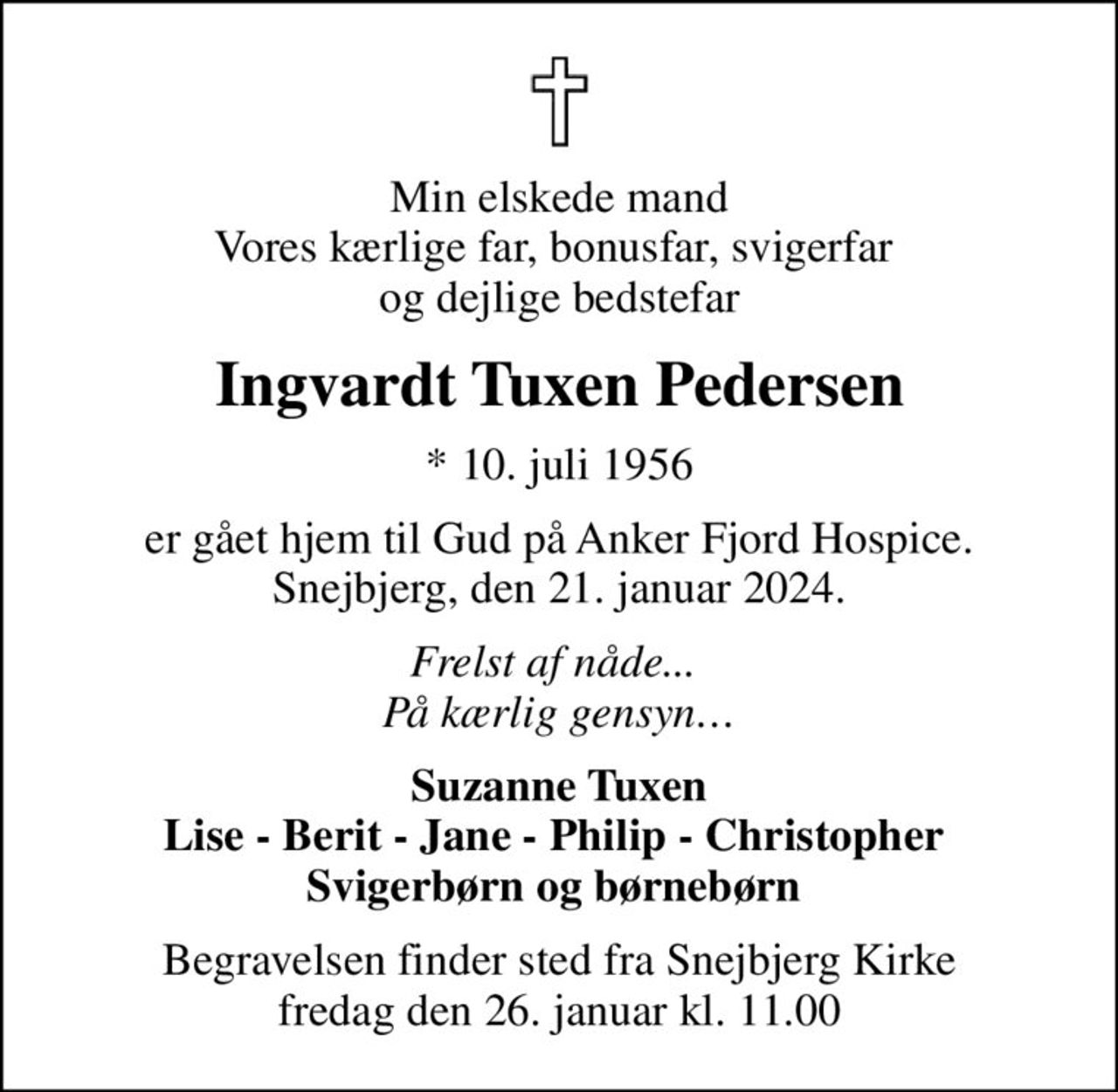 Min elskede mand Vores kærlige far, bonusfar, svigerfar  og dejlige bedstefar
Ingvardt Tuxen Pedersen
* 10. juli 1956
er gået hjem til Gud på Anker Fjord Hospice. Snejbjerg, den 21. januar 2024.
Frelst af nåde...  På kærlig gensyn
Suzanne Tuxen Lise - Berit - Jane - Philip - Christopher  Svigerbørn og børnebørn 
Begravelsen finder sted fra Snejbjerg Kirke  fredag den 26. januar kl. 11.00