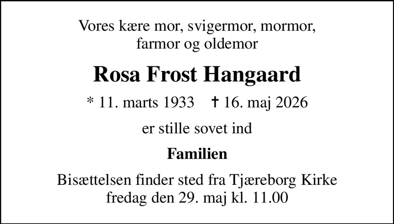 Vores kære mor, svigermor, mormor, farmor og oldemor
Rosa Frost Hangaard
* 11. marts 1933    ✝ 16. maj 2026
er stille sovet ind
Familien
Bisættelsen finder sted fra Tjæreborg Kirke  fredag den 29. maj kl. 11.00