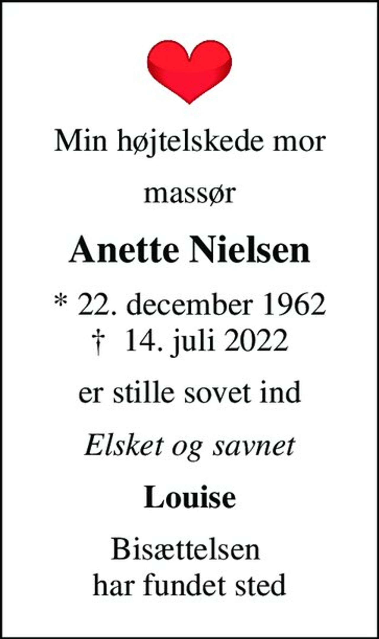 Min højtelskede mor
massør
Anette Nielsen
* 22. december 1962
						✝ 14. juli 2022
er stille sovet ind
Elsket og savnet
Louise
Bisættelsen  har fundet sted
