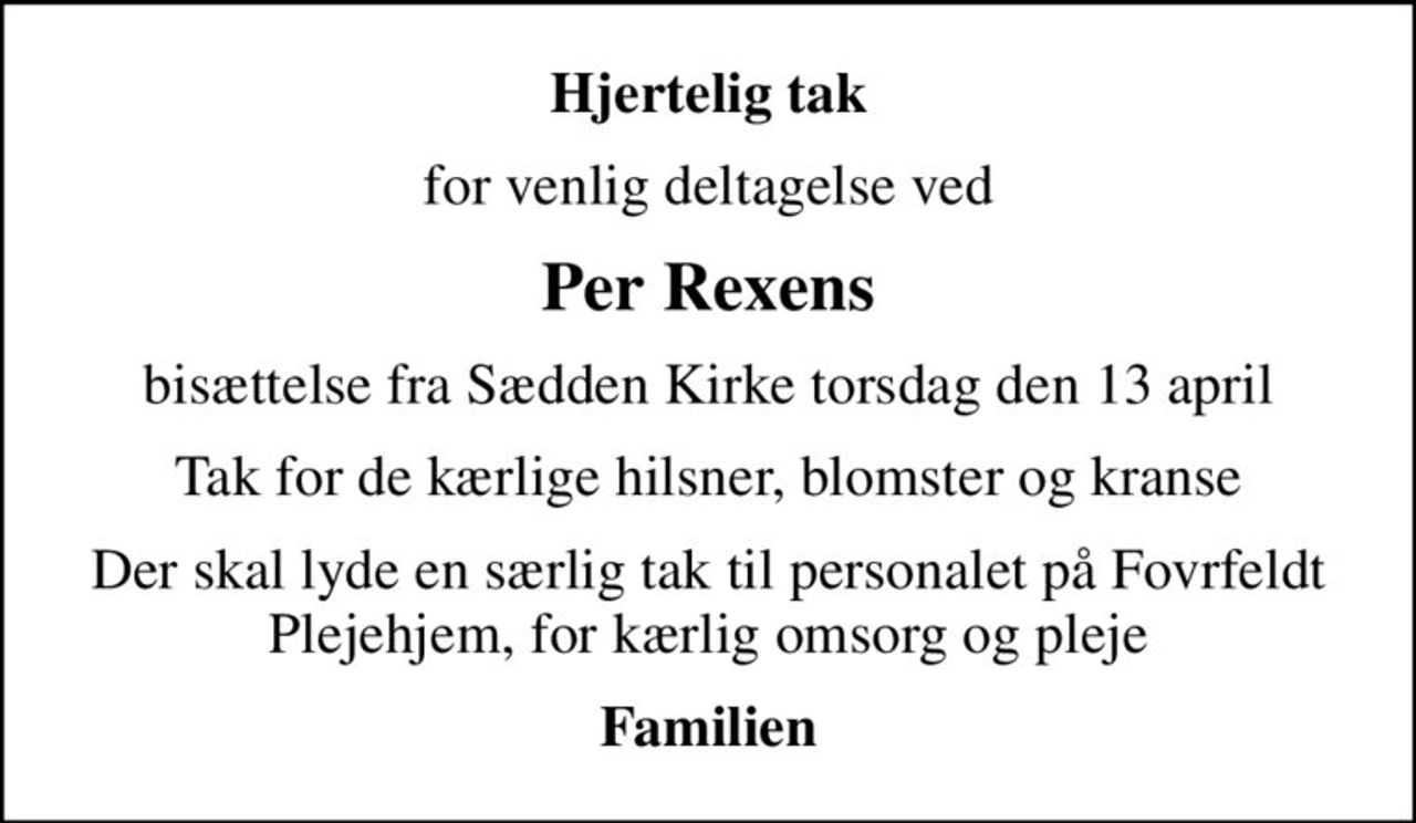 Hjertelig tak
for venlig deltagelse ved
Per Rexens
bisættelse fra Sædden Kirke torsdag den 13 april
Tak for de kærlige hilsner, blomster og kranse
Der skal lyde en særlig tak til personalet på Fovrfeldt Plejehjem, for kærlig omsorg og pleje
Familien
