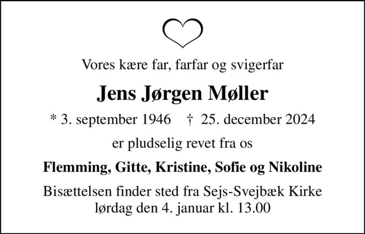 Vores kære far, farfar og svigerfar
Jens Jørgen Møller
* 3. september 1946    ✝ 25. december 2024
er pludselig revet fra os
Flemming, Gitte, Kristine, Sofie og Nikoline
Bisættelsen finder sted fra Sejs-Svejbæk Kirke  lørdag den 4. januar kl. 13.00