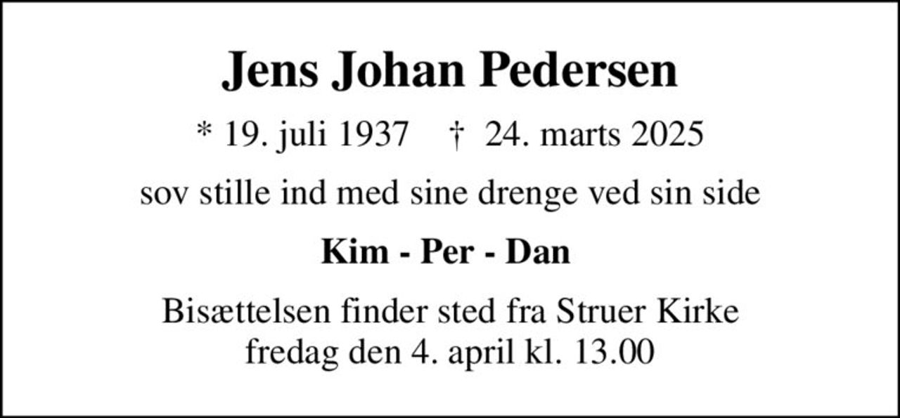 Jens Johan Pedersen
* 19. juli 1937    ✝ 24. marts 2025
sov stille ind med sine drenge ved sin side
Kim - Per - Dan 
Bisættelsen finder sted fra Struer Kirke  fredag den 4. april kl. 13.00