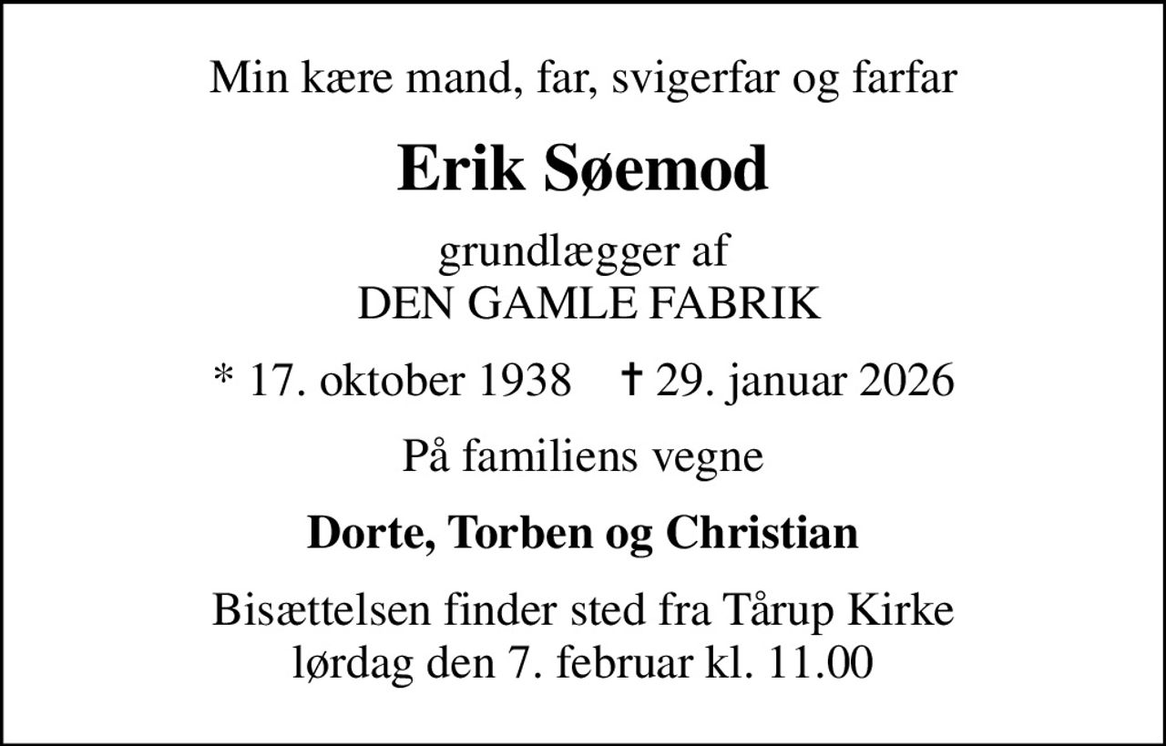 Min kære mand, far, svigerfar og farfar
Erik Søemod
grundlægger af  DEN GAMLE FABRIK
* 17. oktober 1938    ✝ 29. januar 2026
På familiens vegne
Dorte, Torben og Christian
Bisættelsen finder sted fra Tårup Kirke  lørdag den 7. februar kl. 11.00
