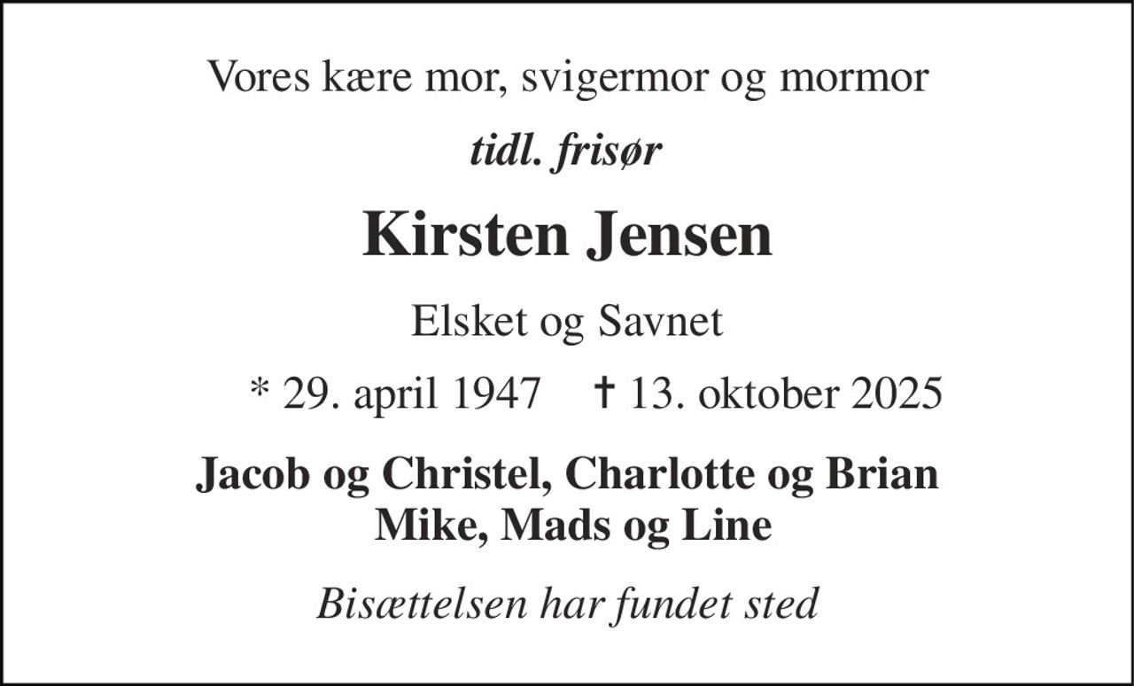 Vores kære mor, svigermor og mormor 
tidl. frisør 
Kirsten Jensen 
Elsket og Savnet 
*​ 29. april 1947​ 
✝​ 13. oktober 2025​ 
Jacob og Christel, Charlotte og Brian  Mike, Mads og Line 
Bisættelsen har fundet sted