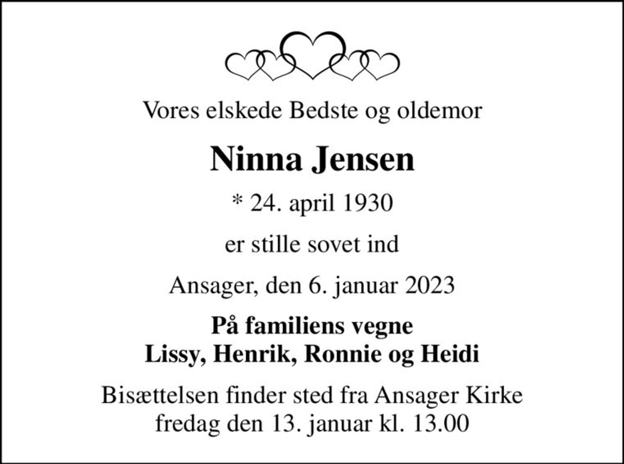 Vores elskede Bedste og oldemor
Ninna Jensen
* 24. april 1930
er stille sovet ind
Ansager, den 6. januar 2023
På familiens vegne Lissy, Henrik, Ronnie og Heidi
Bisættelsen finder sted fra Ansager Kirke  fredag den 13. januar kl. 13.00