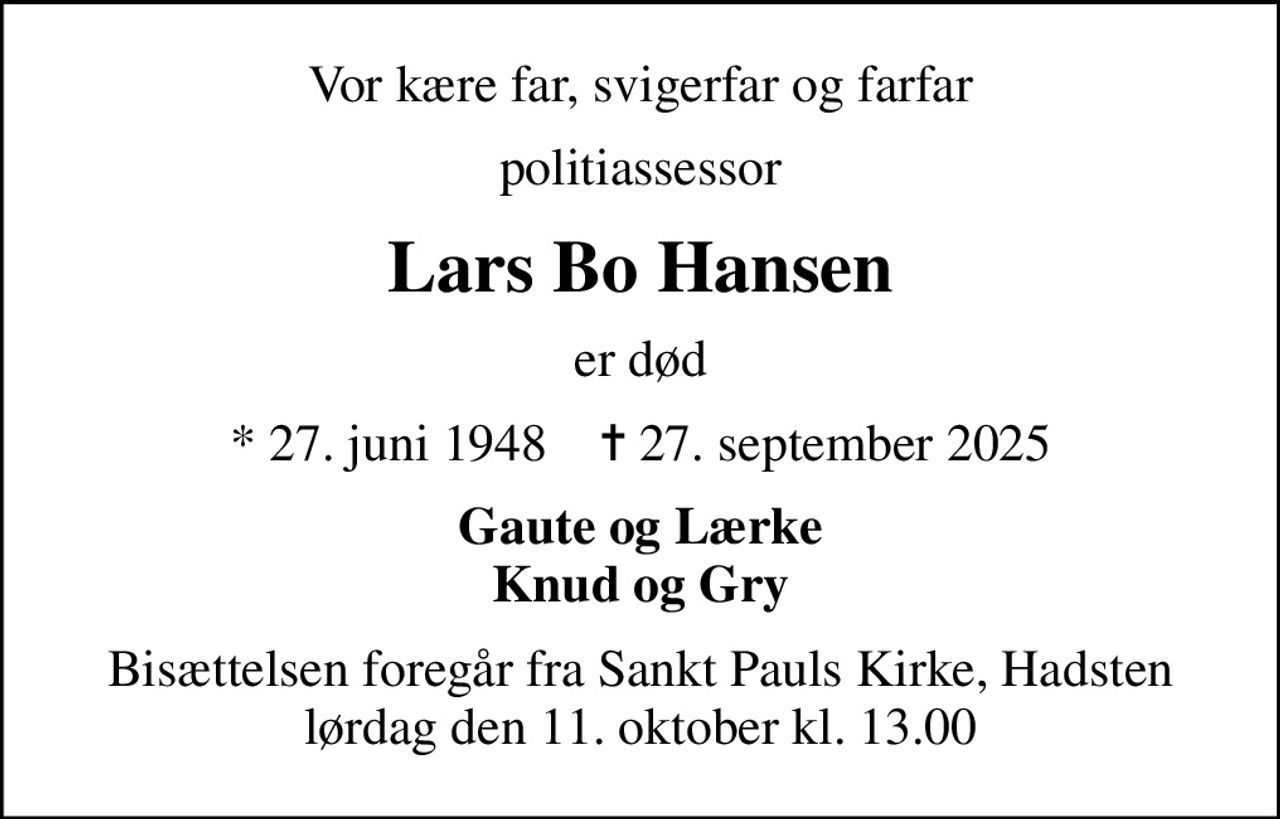 Vor kære far, svigerfar og farfar
politiassessor
Lars Bo Hansen
er død
* 27. juni 1948    ✝ 27. september 2025
Gaute og Lærke Knud og Gry
Bisættelsen foregår fra Sankt Pauls Kirke, Hadsten  lørdag den 11. oktober kl. 13.00