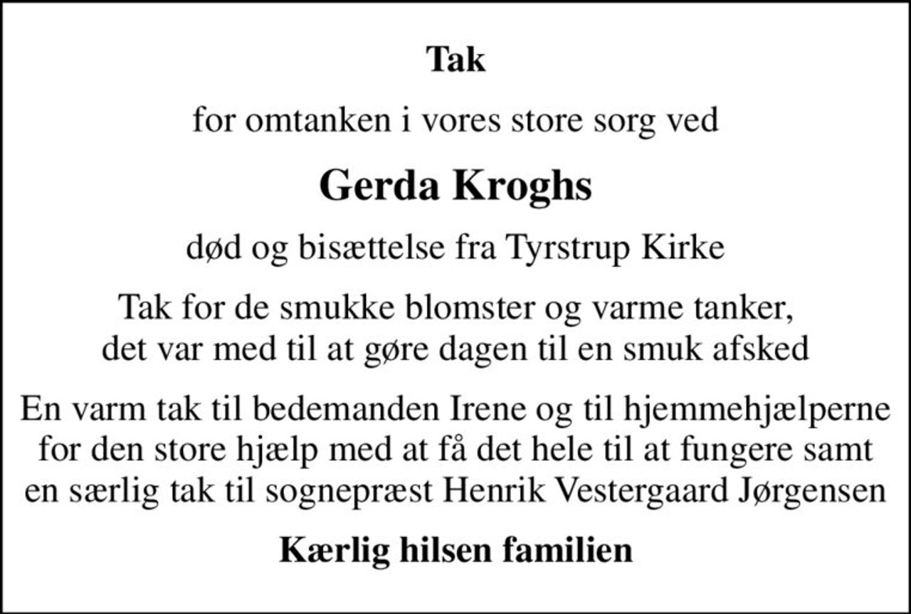 Tak
for omtanken i vores store sorg ved
Gerda Kroghs
død og bisættelse fra Tyrstrup Kirke
Tak for de smukke blomster og varme tanker, det var med til at gøre dagen til en smuk afsked
En varm tak til bedemanden Irene og til hjemmehjælperne for den store hjælp med at få det hele til at fungere samt en særlig tak til sognepræst Henrik Vestergaard Jørgensen
Kærlig hilsen familien