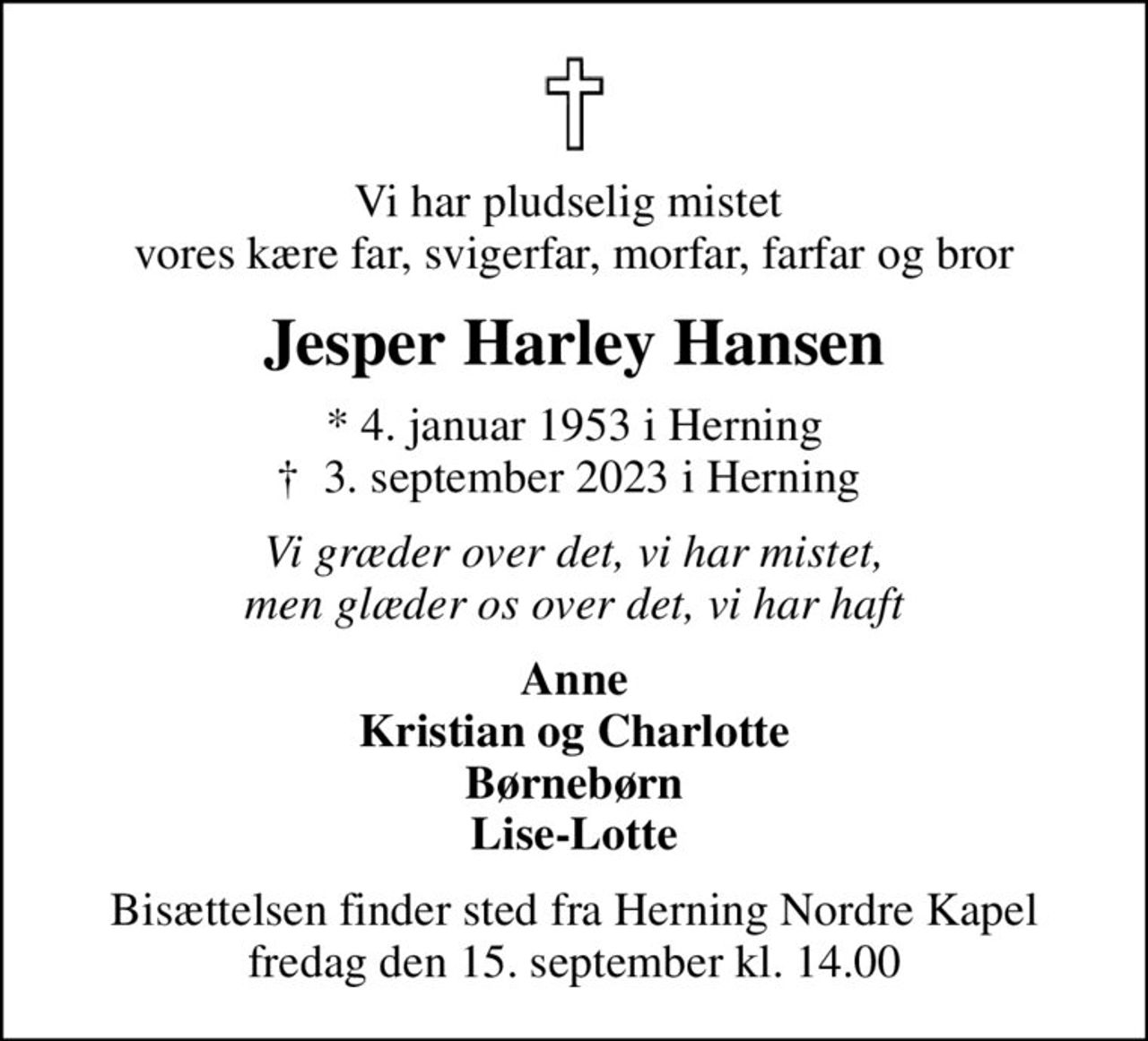 Vi har pludselig mistet  vores kære far, svigerfar, morfar, farfar og bror
Jesper Harley Hansen
* 4. januar 1953 i Herning
						✝ 3. september 2023 i Herning 
Vi græder over det, vi har mistet, men glæder os over det, vi har haft
Anne Kristian og Charlotte Børnebørn Lise-Lotte
Bisættelsen finder sted fra Herning Nordre Kapel  fredag den 15. september kl. 14.00