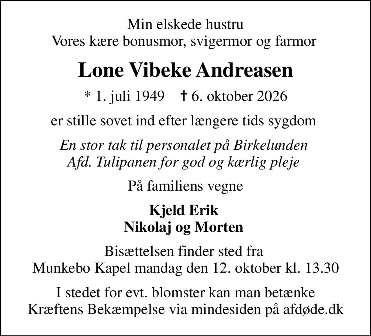 Min elskede hustru Vores kære bonusmor, svigermor og farmor 
Lone Vibeke Andreasen
* 1. juli 1949    ✝ 6. oktober 2026
er stille sovet ind efter længere tids sygdom 
En stor tak til personalet på Birkelunden  Afd. Tulipanen for god og kærlig pleje 
På familiens vegne
Kjeld Erik  Nikolaj og Morten 
Bisættelsen finder sted fra  Munkebo Kapel mandag den 12. oktober kl. 13.30
I stedet for evt. blomster kan man betænke
					Kræftens Bekæmpelse via mindesiden på afdøde.dk