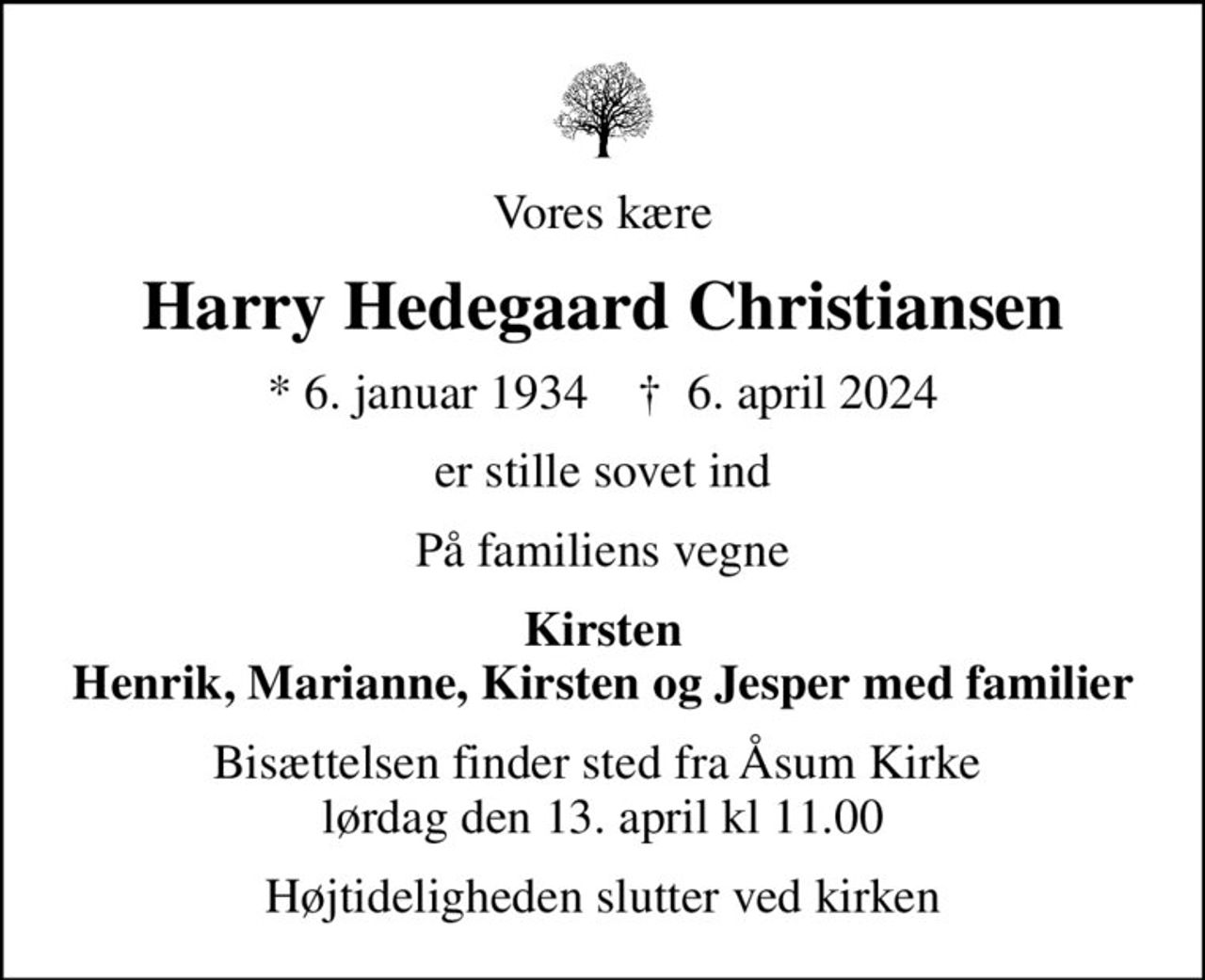 Vores kære
Harry Hedegaard Christiansen
* 6. januar 1934    ✝ 6. april 2024
er stille sovet ind
På familiens vegne
Kirsten Henrik, Marianne, Kirsten og Jesper med familier
Bisættelsen finder sted fra Åsum Kirke  lørdag den 13. april kl 11.00
Højtideligheden slutter ved kirken