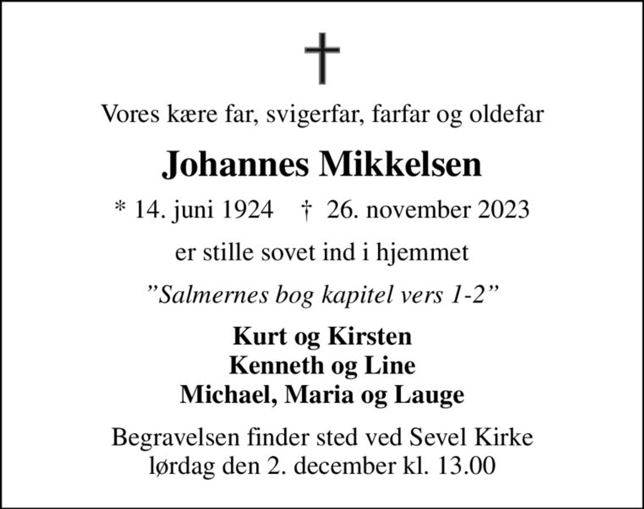 Vores kære far, svigerfar, farfar og oldefar
Johannes Mikkelsen
* 14. juni 1924    ✝ 26. november 2023
er stille sovet ind i hjemmet
Salmernes bog kapitel vers 1-2
Kurt og Kirsten Kenneth og Line Michael, Maria og Lauge
Begravelsen finder sted ved Sevel Kirke  lørdag den 2. december kl. 13.00
