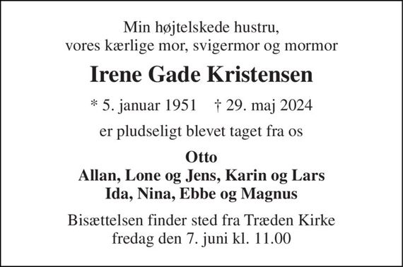 Min højtelskede hustru, vores kærlige mor, svigermor og mormor 
Irene Gade Kristensen 
* 5. januar 1951    &#x2020; 29. maj 2024 
er pludseligt blevet taget fra os 
Otto Allan, Lone og Jens, Karin og Lars Ida, Nina, Ebbe og Magnus 
Bisættelsen finder sted fra Træden Kirke fredag den 7. juni kl. 11.00