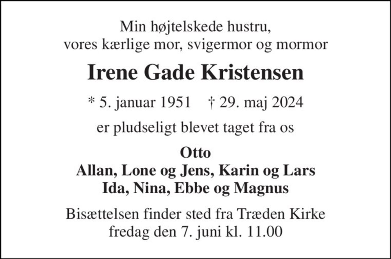 Min højtelskede hustru, vores kærlige mor, svigermor og mormor 
Irene Gade Kristensen 
* 5. januar 1951    † 29. maj 2024 
er pludseligt blevet taget fra os 
Otto Allan, Lone og Jens, Karin og Lars Ida, Nina, Ebbe og Magnus 
Bisættelsen finder sted fra Træden Kirke fredag den 7. juni kl. 11.00